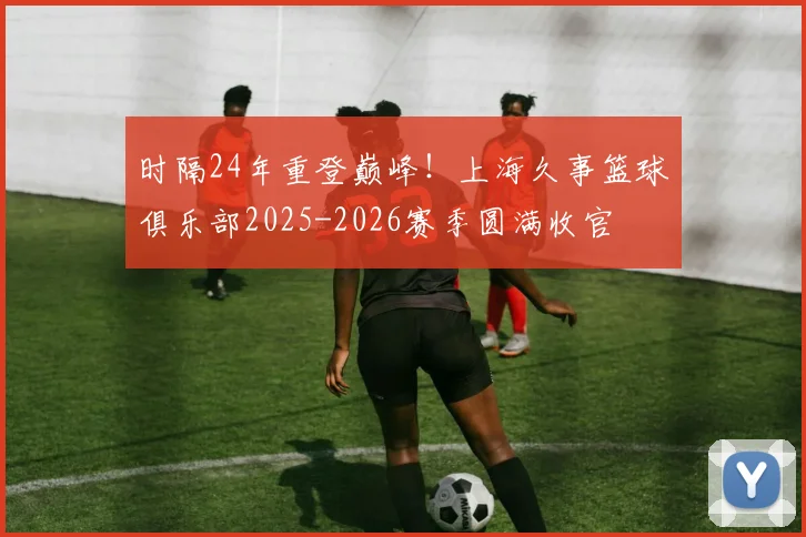 时隔24年重登巅峰！上海久事篮球俱乐部2025-2026赛季圆满收官