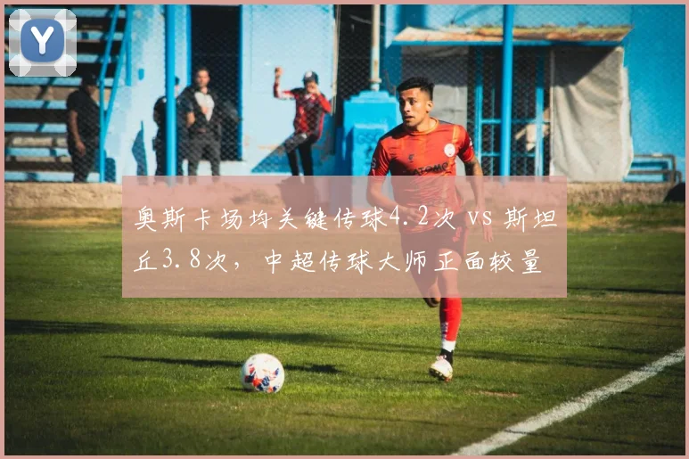 奥斯卡场均关键传球4.2次 vs 斯坦丘3.8次，中超传球大师正面较量