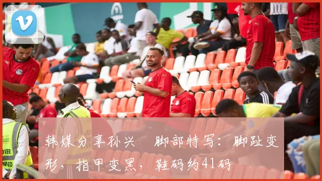 韩媒分享孙兴慜脚部特写：脚趾变形，指甲变黑，鞋码约41码