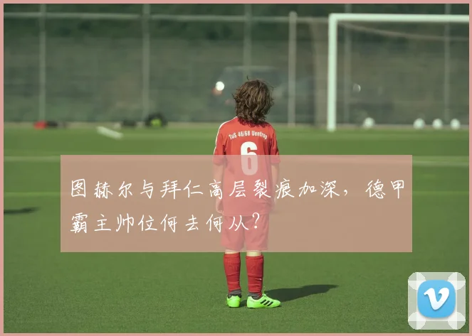 图赫尔与拜仁高层裂痕加深，德甲霸主帅位何去何从？