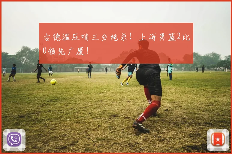 古德温压哨三分绝杀！上海男篮2比0领先广厦！